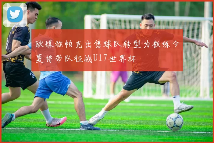 欧媒称帕克出售球队转型为教练今夏将带队征战U17世界杯