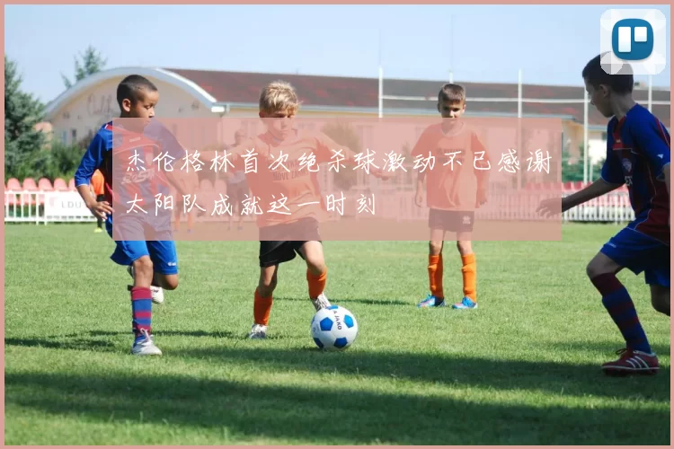 杰伦格林首次绝杀球激动不已感谢太阳队成就这一时刻