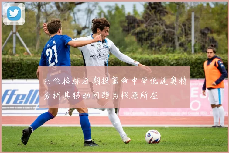 杰伦格林近期投篮命中率低迷奥特分析其移动问题为根源所在