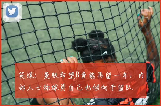 英媒：曼联希望B费能再留一年，内部人士称球员自己也倾向于留队