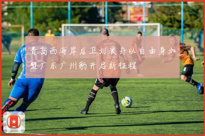 青岛西海岸后卫刘浪舟以自由身加盟广东广州豹开启新征程