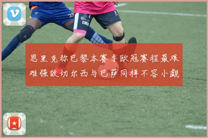 恩里克称巴黎本赛季欧冠赛程最艰难强敌切尔西与巴萨同样不容小觑