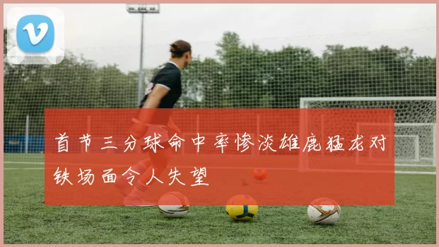 首节三分球命中率惨淡雄鹿猛龙对铁场面令人失望