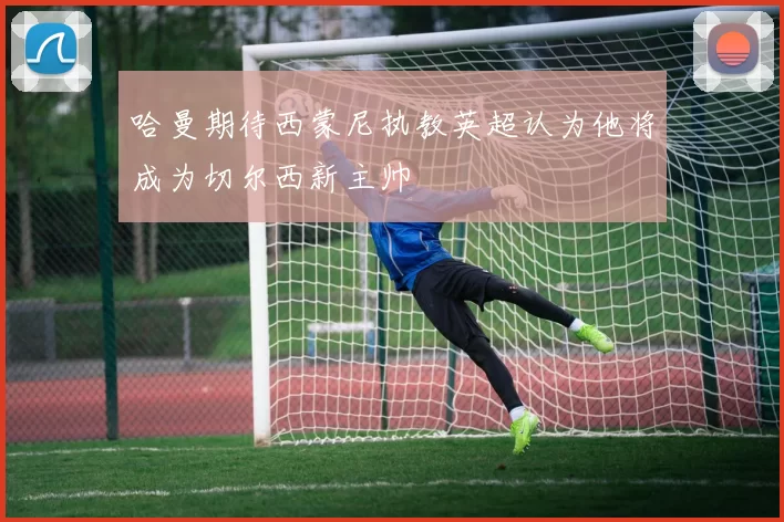 哈曼期待西蒙尼执教英超认为他将成为切尔西新主帅