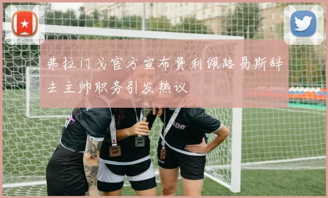 弗拉门戈官方宣布费利佩路易斯辞去主帅职务引发热议