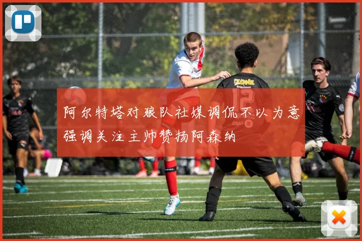 阿尔特塔对狼队社媒调侃不以为意强调关注主帅赞扬阿森纳