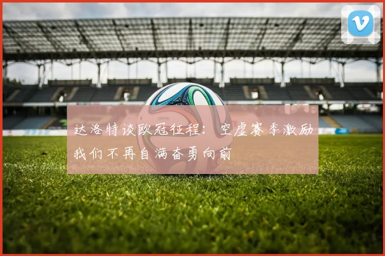 达洛特谈欧冠征程：空虚赛季激励我们不再自满奋勇向前