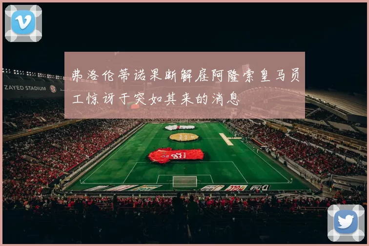 弗洛伦蒂诺果断解雇阿隆索皇马员工惊讶于突如其来的消息