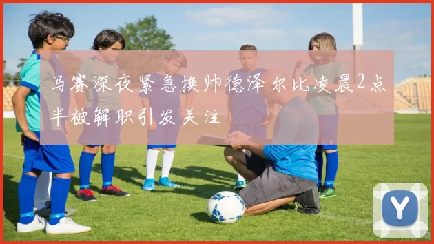 马赛深夜紧急换帅德泽尔比凌晨2点半被解职引发关注