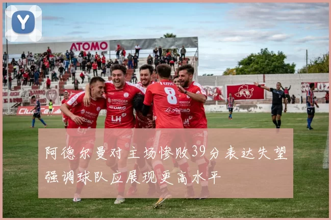 阿德尔曼对主场惨败39分表达失望强调球队应展现更高水平