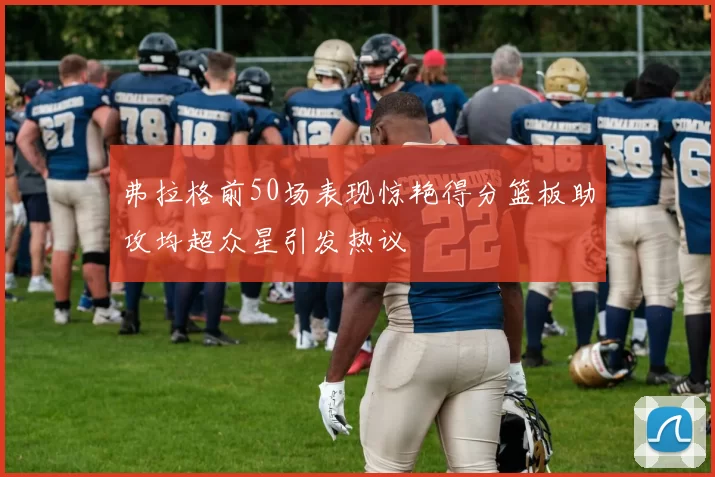 弗拉格前50场表现惊艳得分篮板助攻均超众星引发热议