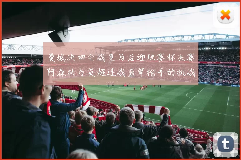 曼城次回合战皇马后迎联赛杯决赛阿森纳与英超连战蓝军枪手的挑战