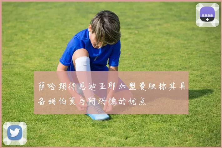 萨哈期待恩迪亚耶加盟曼联称其具备姆伯莫与阿玛德的优点