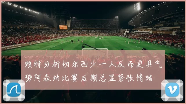赖特分析切尔西少一人反而更具气势阿森纳比赛后期总显紧张情绪