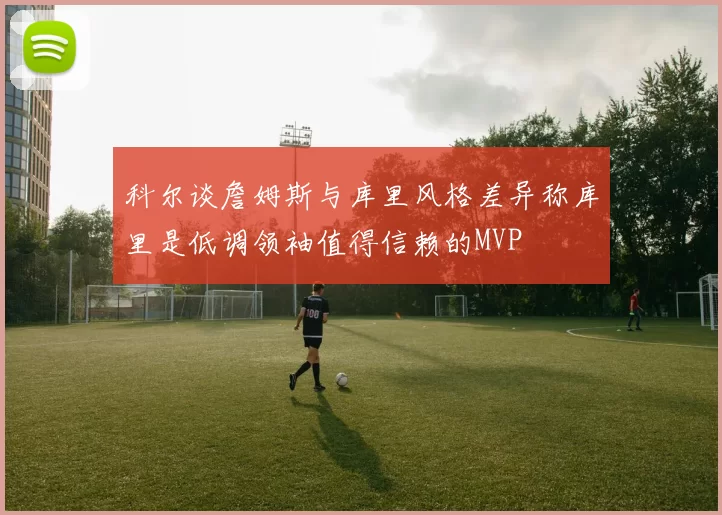 科尔谈詹姆斯与库里风格差异称库里是低调领袖值得信赖的MVP