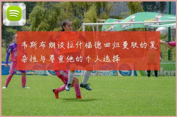 韦斯布朗谈拉什福德回归曼联的复杂性与尊重他的个人选择